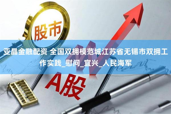 亚晶金融配资 全国双拥模范城江苏省无锡市双拥工作实践_慰问_宜兴_人民海军